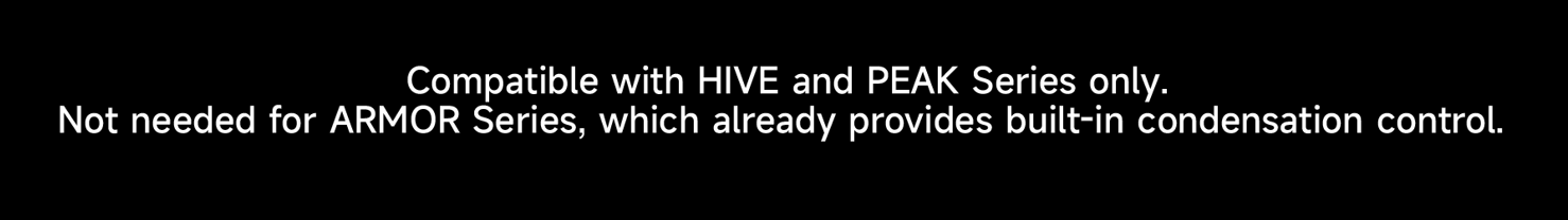 Compatible with HIVE and PEAK Series only not needed for ARMOR Series which already provides built-in condensation control