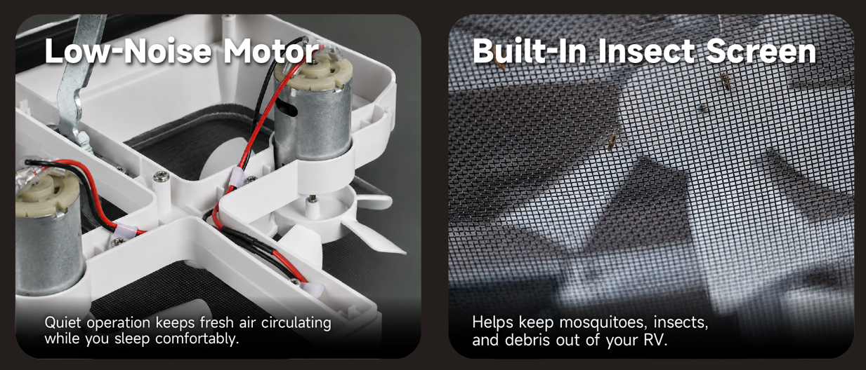 Low-noise motor quiet operation and built-in insect screen keeps mosquitoes and insects out of your RV